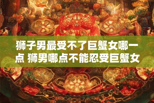 狮子男最受不了巨蟹女哪一点 狮男哪点不能忍受巨蟹女