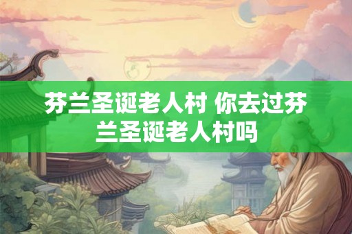 芬兰圣诞老人村 你去过芬兰圣诞老人村吗 芬兰圣诞老人村 你去过芬兰圣诞老人村吗