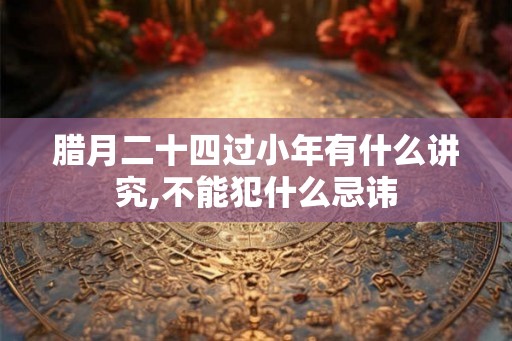 腊月二十四过小年有什么讲究,不能犯什么忌讳