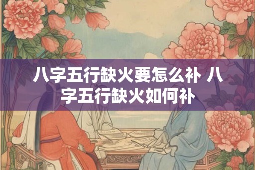 八字五行缺火要怎么补 八字五行缺火如何补