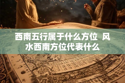 西南五行属于什么方位  风水西南方位代表什么