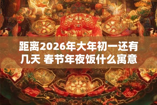 距离2026年大年初一还有几天 春节年夜饭什么寓意 距离2026年大年初一还有几天 春节年夜饭什么寓意