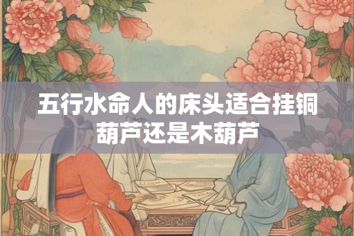 五行水命人的床头适合挂铜葫芦还是木葫芦 五行水命人的床头适合挂铜葫芦还是木葫芦