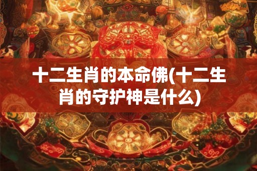 十二生肖的本命佛(十二生肖的守护神是什么) 十二生肖的本命佛(十二生肖的守护神是什么)