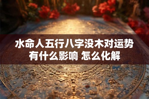水命人五行八字没木对运势有什么影响 怎么化解