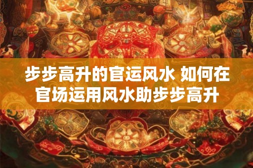 步步高升的官运风水 如何在官场运用风水助步步高升