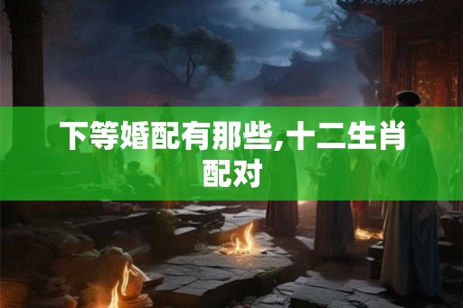 下等婚配有那些,十二生肖配对 下等婚配有那些,十二生肖配对