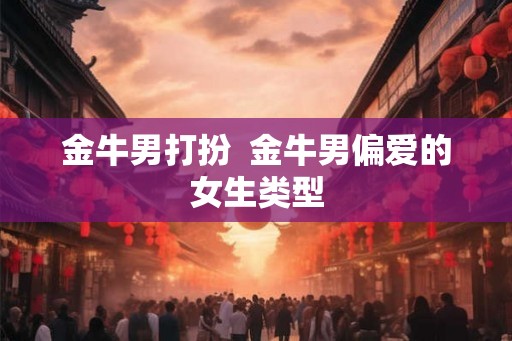 金牛男打扮 金牛男偏爱的女生类型 金牛男打扮 金牛男偏爱的女生类型
