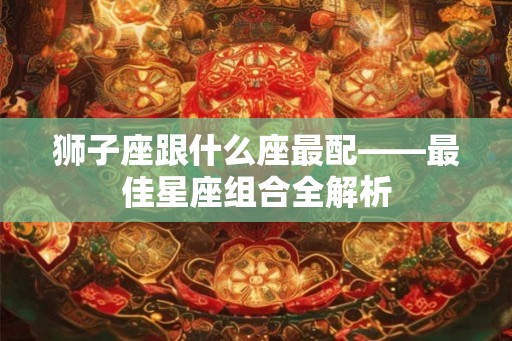 狮子座跟什么座最配——最佳星座组合全解析 狮子座跟什么座最配——最佳星座组合全解析