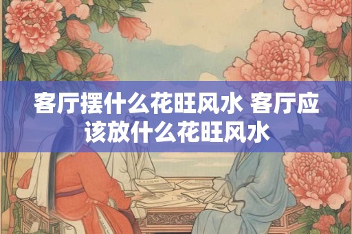 客厅摆什么花旺风水 客厅应该放什么花旺风水