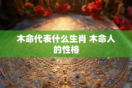 木命代表什么生肖 木命人的性格 木命代表什么生肖 木命人的性格