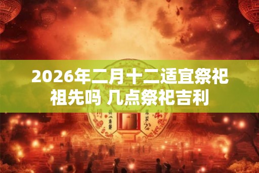 2026年二月十二适宜祭祀祖先吗 几点祭祀吉利
