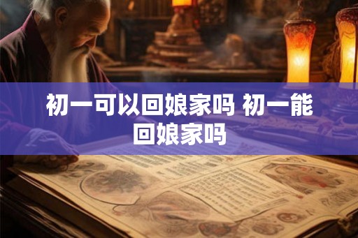 初一可以回娘家吗 初一能回娘家吗