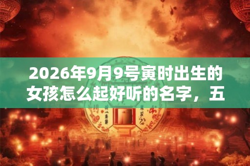 2026年9月9号寅时出生的女孩怎么起好听的名字,五行属什么 2026年9月9号寅时出生的女孩怎么起好听的名字,五行属什么