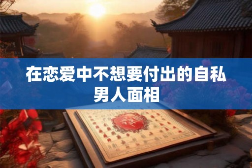 在恋爱中不想要付出的自私男人面相