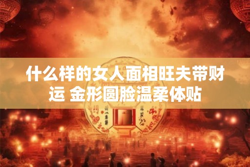 什么样的女人面相旺夫带财运 金形圆脸温柔体贴