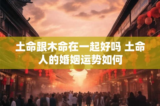 土命跟木命在一起好吗 土命人的婚姻运势如何