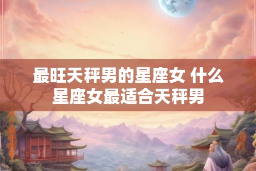 最旺天秤男的星座女 什么星座女最适合天秤男