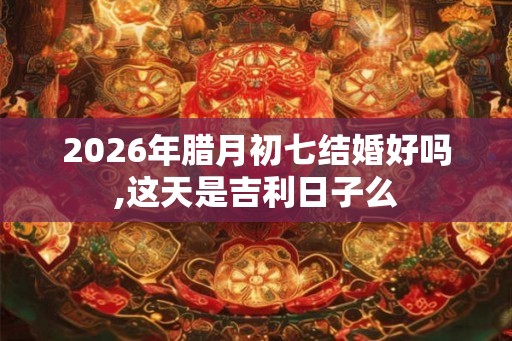 2026年腊月初七结婚好吗,这天是吉利日子么