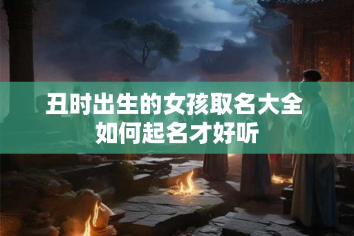 丑时出生的女孩取名大全 如何起名才好听