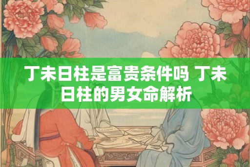 丁未日柱是富贵条件吗 丁未日柱的男女命解析 丁未日柱是富贵条件吗 丁未日柱的男女命解析