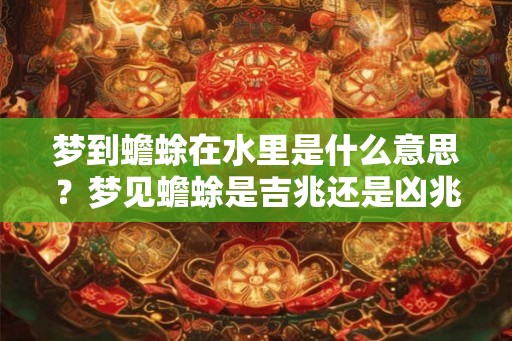 梦到蟾蜍在水里是什么意思？梦见蟾蜍是吉兆还是凶兆？