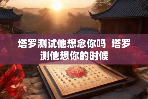 塔罗测试他想念你吗 塔罗测他想你的时候 塔罗测试他想念你吗 塔罗测他想你的时候