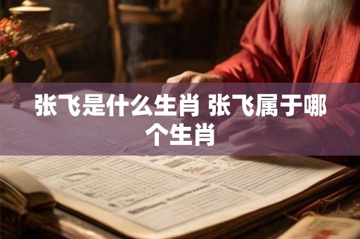 张飞是什么生肖 张飞属于哪个生肖 张飞是什么生肖 张飞属于哪个生肖
