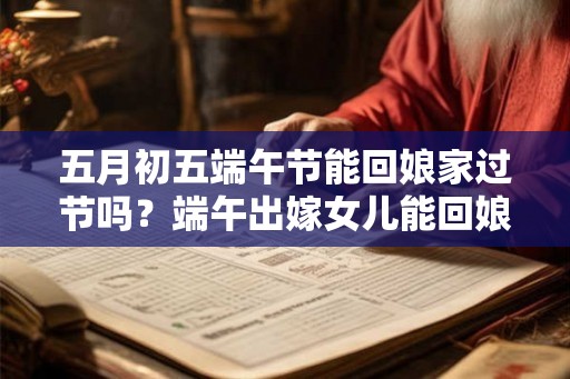 五月初五端午节能回娘家过节吗？端午出嫁女儿能回娘家吗？