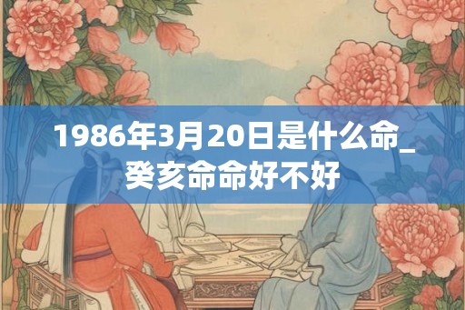 1986年3月20日是什么命_癸亥命命好不好 1986年3月20日是什么命_癸亥命命好不好