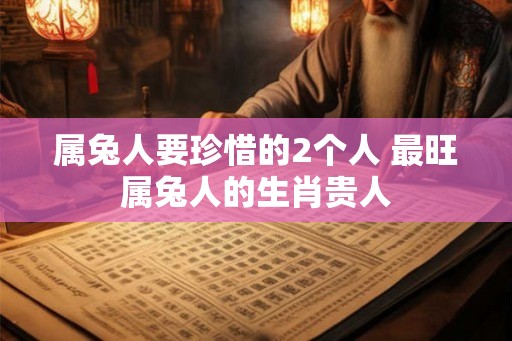 属兔人要珍惜的2个人 最旺属兔人的生肖贵人