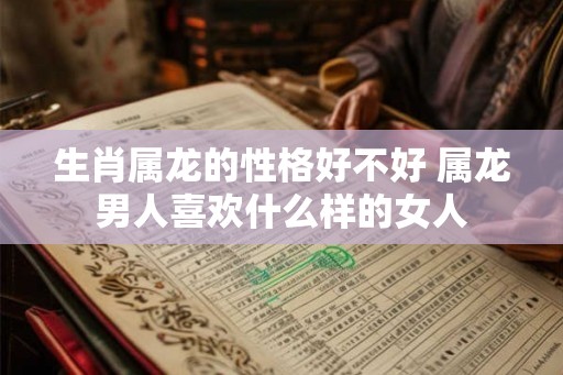 生肖属龙的性格好不好 属龙男人喜欢什么样的女人 生肖属龙的性格好不好 属龙男人喜欢什么样的女人