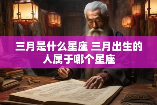 三月是什么星座 三月出生的人属于哪个星座 三月是什么星座 三月出生的人属于哪个星座