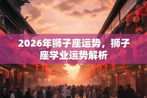 2026年狮子座运势,狮子座学业运势解析 2026年狮子座运势,狮子座学业运势解析