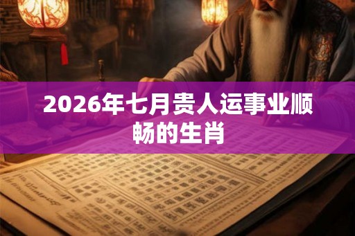 2026年七月贵人运事业顺畅的生肖