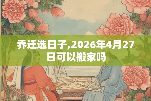 乔迁选日子,2026年4月27日可以搬家吗