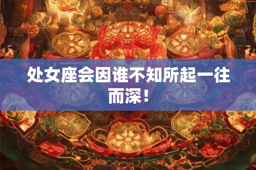 处女座会因谁不知所起一往而深! 处女座会因谁不知所起一往而深!