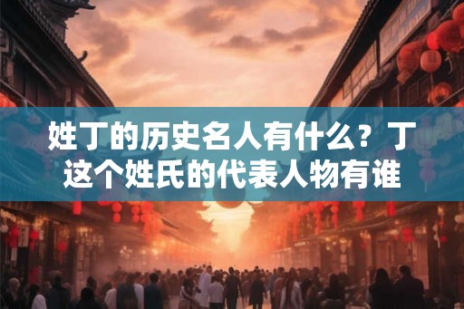 姓丁的历史名人有什么？丁这个姓氏的代表人物有谁