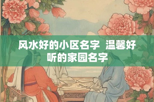 风水好的小区名字  温馨好听的家园名字