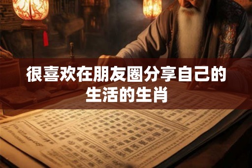 很喜欢在朋友圈分享自己的生活的生肖