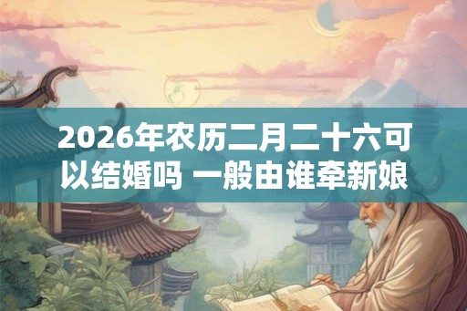 2026年农历二月二十六可以结婚吗 一般由谁牵新娘进门