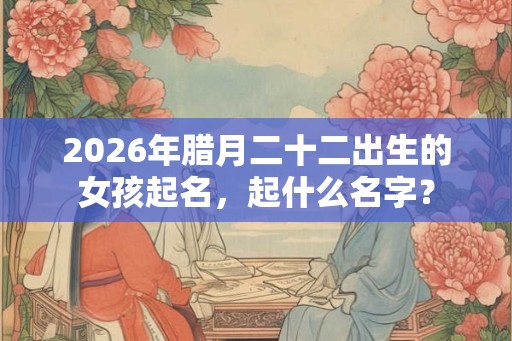 2026年腊月二十二出生的女孩起名，起什么名字？