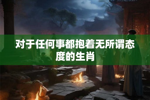 对于任何事都抱着无所谓态度的生肖