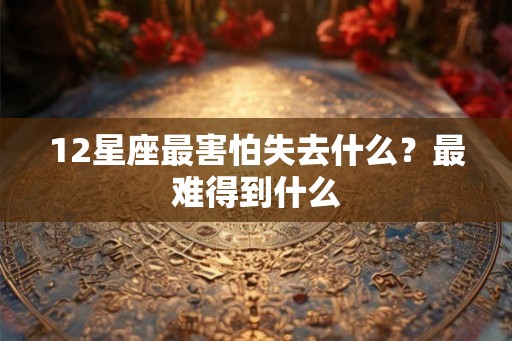 12星座最害怕失去什么？最难得到什么