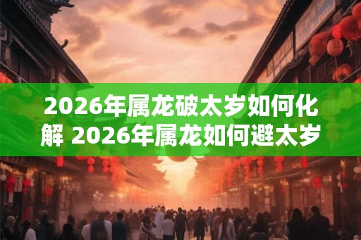 2026年属龙破太岁如何化解 2026年属龙如何避太岁