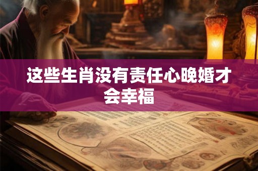 这些生肖没有责任心晚婚才会幸福