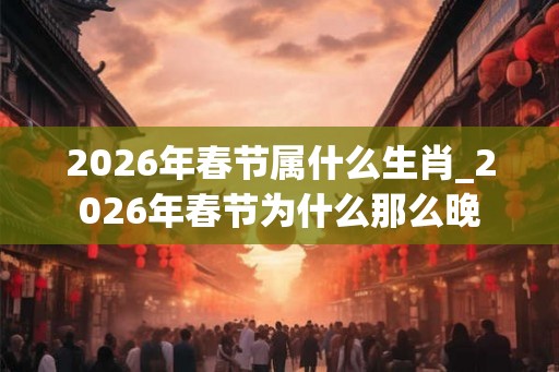 2026年春节属什么生肖_2026年春节为什么那么晚