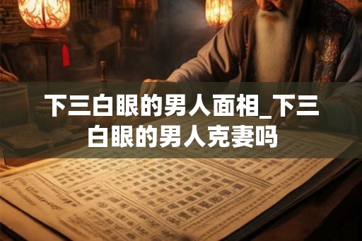 下三白眼的男人面相_下三白眼的男人克妻吗