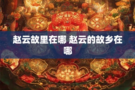 赵云故里在哪 赵云的故乡在哪 赵云故里在哪 赵云的故乡在哪