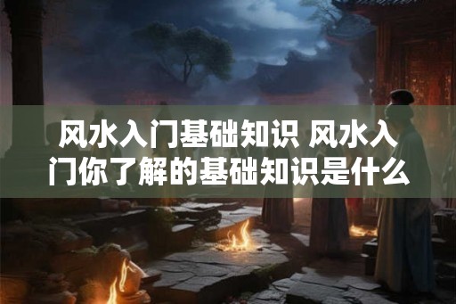 风水入门基础知识 风水入门你了解的基础知识是什么